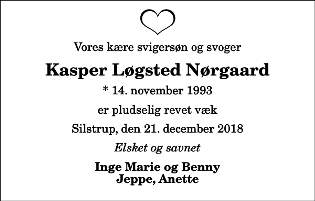 <p>Vores kære svigersøn og svoger<br />Kasper Løgsted Nørgaard<br />* 14. november 1993<br />er pludselig revet væk<br />Silstrup, den 21. december 2018<br />Elsket og savnet<br />Inge Marie og Benny Jeppe, Anette</p>