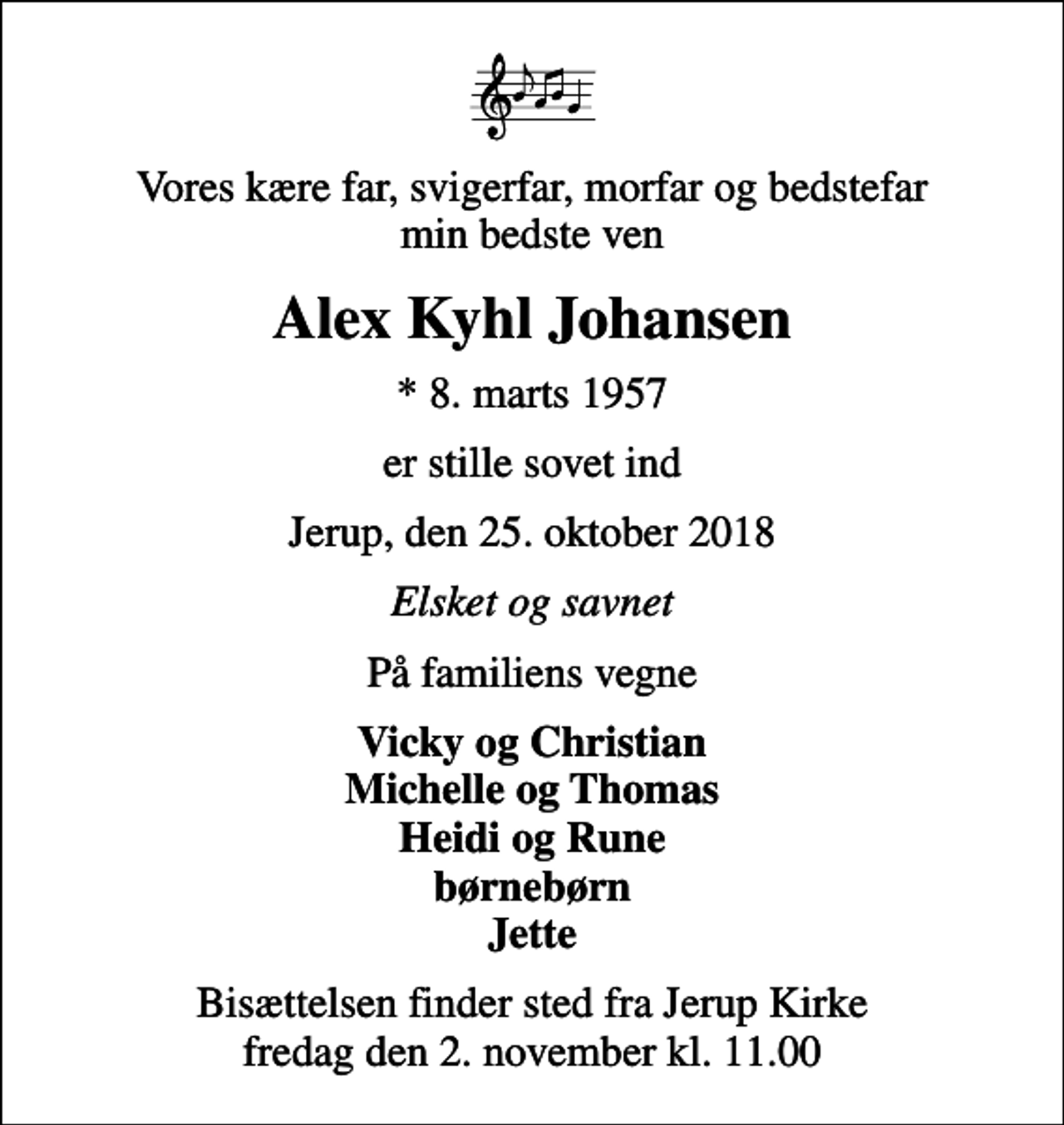 <p>Vores kære far, svigerfar, morfar og bedstefar min bedste ven<br />Alex Kyhl Johansen<br />* 8. marts 1957<br />er stille sovet ind<br />Jerup, den 25. oktober 2018<br />Elsket og savnet<br />På familiens vegne<br />Vicky og Christian Michelle og Thomas Heidi og Rune børnebørn Jette<br />Bisættelsen finder sted fra Jerup Kirke fredag den 2. november kl. 11.00</p>