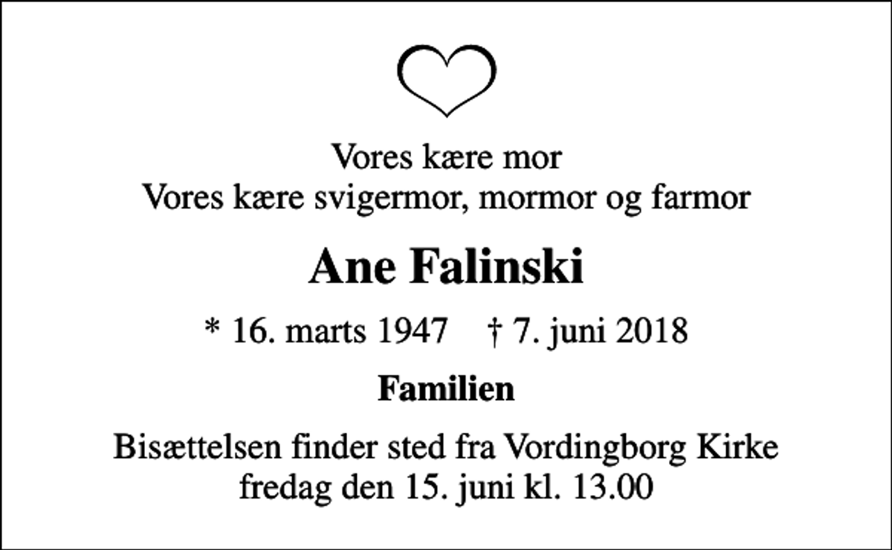 <p>Vores kære mor Vores kære svigermor, mormor og farmor<br />Ane Falinski<br />* 16. marts 1947 ✝ 7. juni 2018<br />Familien<br />Bisættelsen finder sted fra Vordingborg Kirke fredag den 15. juni kl. 13.00</p>