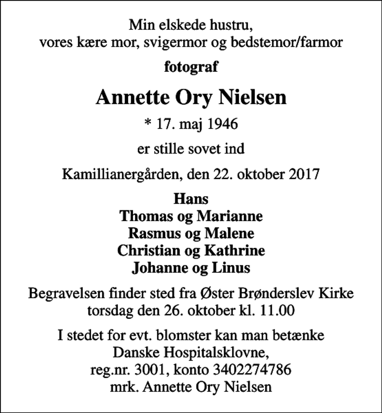<p>Min elskede hustru, vores kære mor, svigermor og bedstemor/farmor<br />fotograf<br />Annette Ory Nielsen<br />* 17. maj 1946<br />er stille sovet ind<br />Kamillianergården, den 22. oktober 2017<br />Hans Thomas og Marianne Rasmus og Malene Christian og Kathrine Johanne og Linus<br />Begravelsen finder sted fra Øster Brønderslev Kirke torsdag den 26. oktober kl. 11.00<br />I stedet for evt. blomster kan man betænke Danske Hospitalsklovne, reg.nr. 3001, konto 3402274786 mrk. Annette Ory Nielsen</p>
