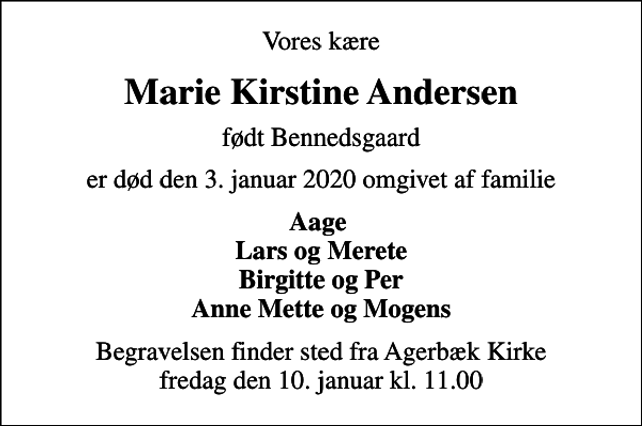 <p>Vores kære<br />Marie Kirstine Andersen<br />født Bennedsgaard<br />er død den 3. januar 2020 omgivet af familie<br />Aage Lars og Merete Birgitte og Per Anne Mette og Mogens<br />Begravelsen finder sted fra Agerbæk Kirke fredag den 10. januar kl. 11.00</p>