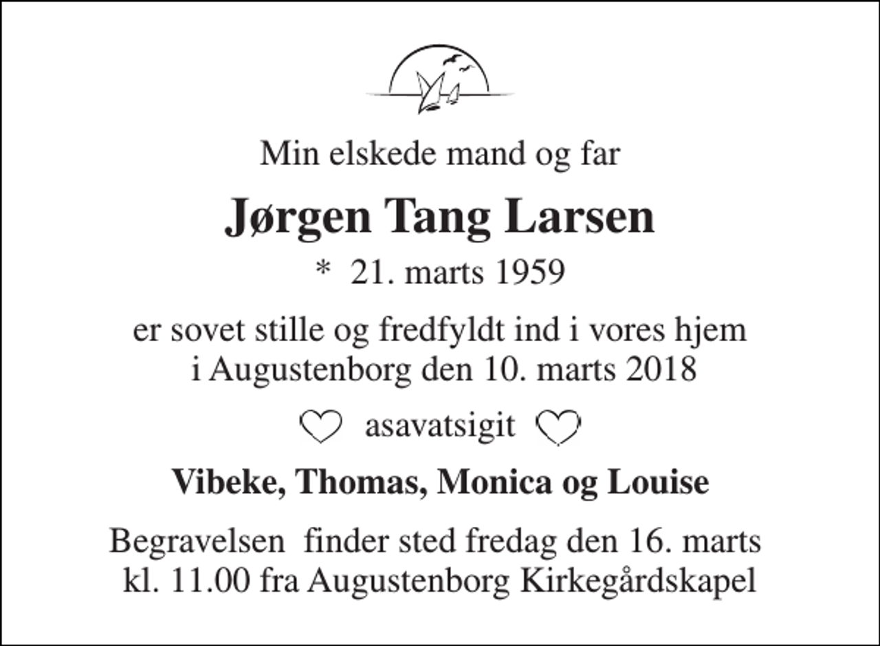 <p>Min elskede mand og far<br />Jørgen Tang Larsen<br />*​ 21. marts 1959<br />er sovet stille og fredfyldt ind i vores hjem i Augustenborg den 10. marts 2018<br />asavatsigit<br />Vibeke, Thomas, Monica og Louise<br />Begravelsen​ finder sted fredag den 16. marts​ kl. 11.00 fra Augustenborg Kirkegårdskapel</p>