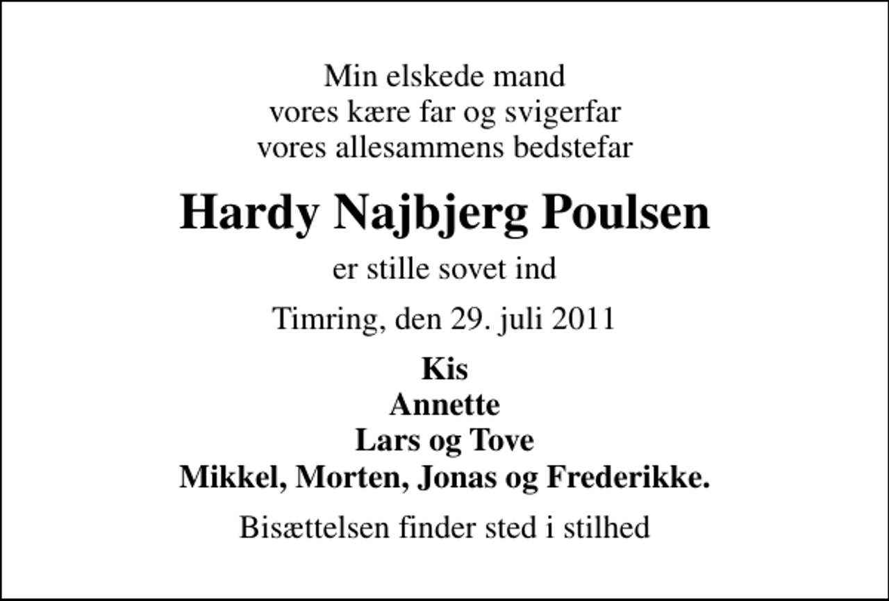 <p>Min elskede mand vores kære far og svigerfar vores allesammens bedstefar<br />Hardy Najbjerg Poulsen<br />er stille sovet ind<br />Timring, den 29. juli 2011<br />Kis Annette Lars og Tove Mikkel, Morten, Jonas og Frederikke.<br />Bisættelsen finder sted i stilhed</p>