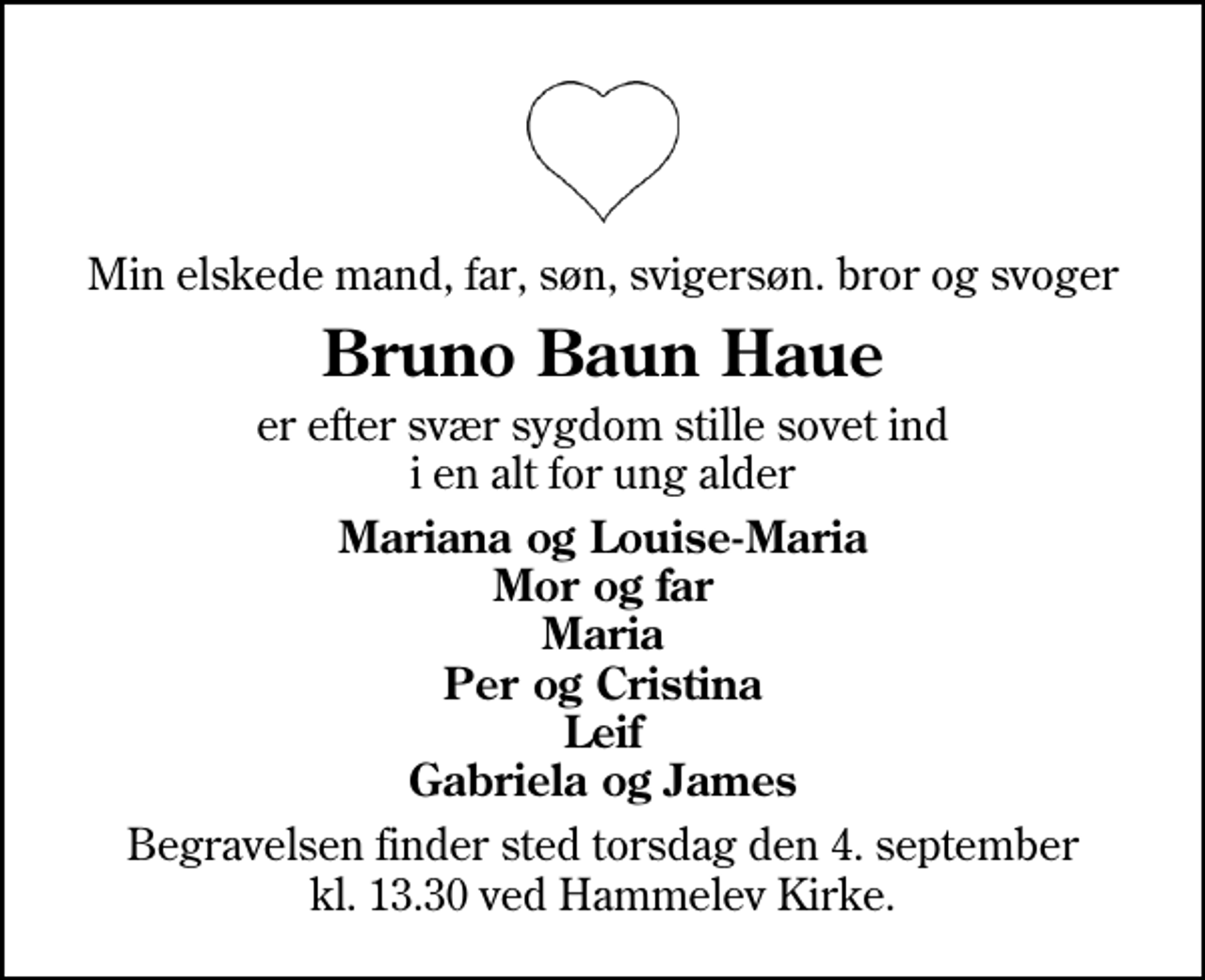 <p>Min elskede mand, far, søn, svigersøn. bror og svoger<br />Bruno Baun Haue<br />er efter svær sygdom stille sovet ind i en alt for ung alder<br />Mariana og Louise-Maria Mor og far Maria Per og Cristina Leif Gabriela og James<br />Begravelsen finder sted torsdag den 4. september kl. 13.30 ved Hammelev Kirke</p>