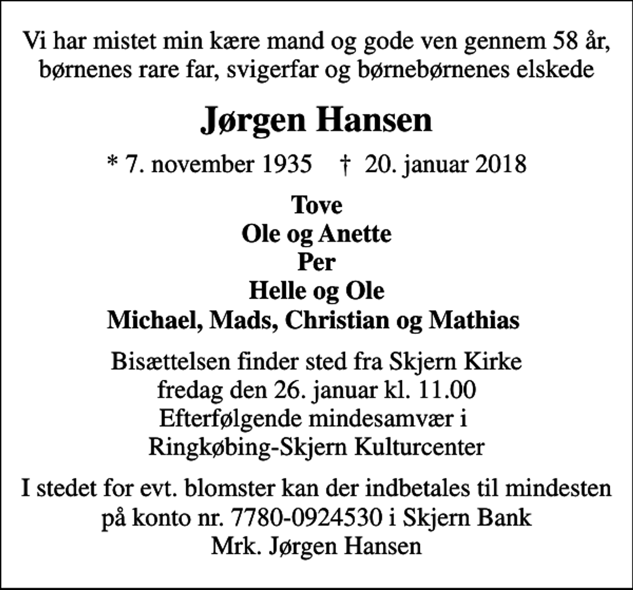 <p>Vi har mistet min kære mand og gode ven gennem 58 år, børnenes rare far, svigerfar og børnebørnenes elskede<br />Jørgen Hansen<br />* 7. november 1935 ✝ 20. januar 2018<br />Tove Ole og Anette Per Helle og Ole Michael, Mads, Christian og Mathias<br />Bisættelsen finder sted fra Skjern Kirke fredag den 26. januar kl. 11.00 Efterfølgende mindesamvær i Ringkøbing-Skjern Kulturcenter<br />I stedet for evt. blomster kan der indbetales til mindesten på konto nr. 7780-0924530 i Skjern Bank Mrk. Jørgen Hansen</p>