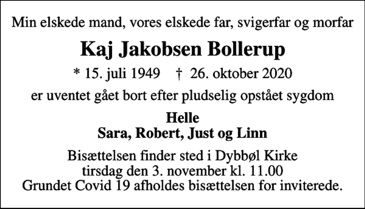 <p>Min elskede mand, vores elskede far, svigerfar og morfar<br />Kaj Jakobsen Bollerup<br />* 15. juli 1949 ✝ 26. oktober 2020<br />er uventet gået bort efter pludselig opstået sygdom<br />Helle Sara, Robert, Just og Linn<br />Bisættelsen finder sted i Dybbøl Kirke tirsdag den 3. november kl. 11.00 Grundet Covid 19 afholdes bisættelsen for inviterede.</p>