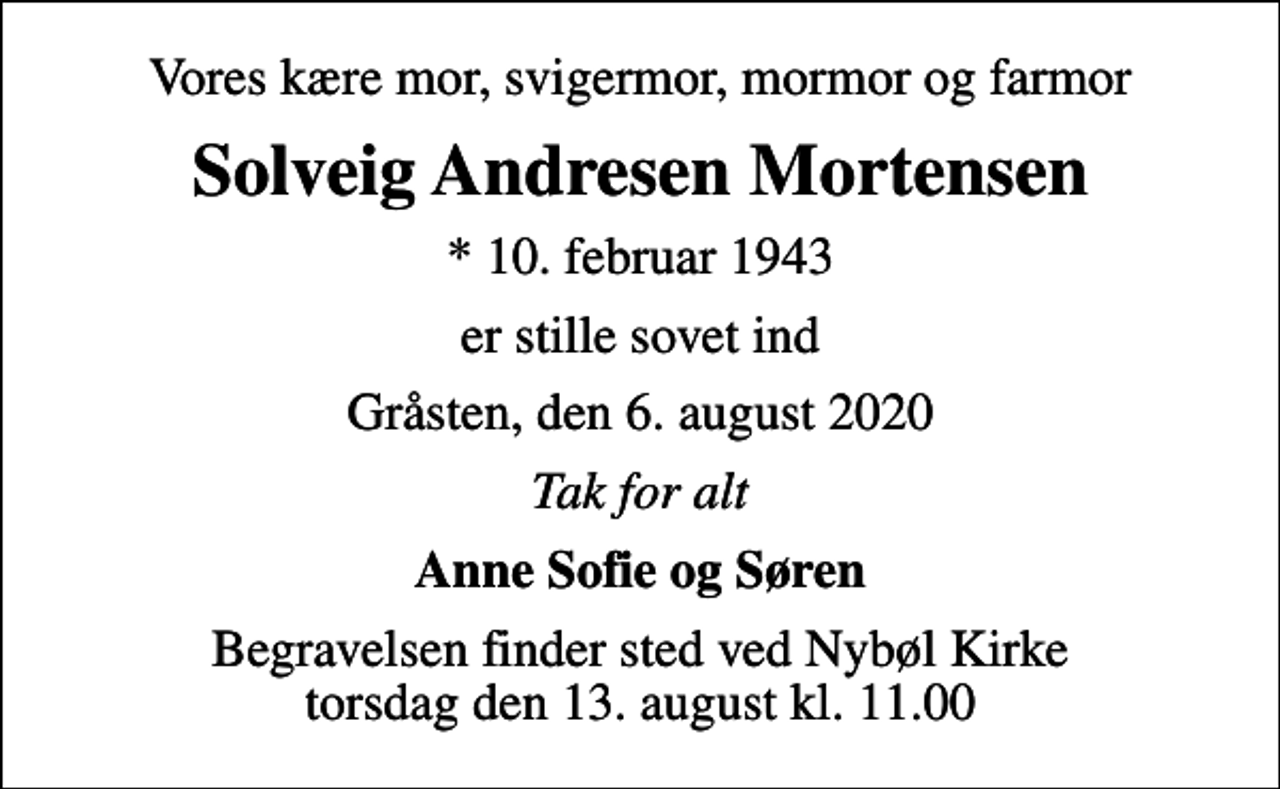 <p>Vores kære mor, svigermor, mormor og farmor<br />Solveig Andresen Mortensen<br />* 10. februar 1943<br />er stille sovet ind<br />Gråsten, den 6. august 2020<br />Tak for alt<br />Anne Sofie og Søren<br />Begravelsen finder sted ved Nybøl Kirke torsdag den 13. august kl. 11.00</p>