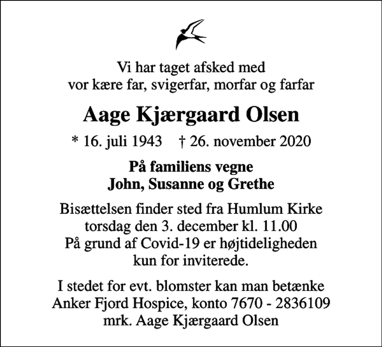 <p>Vi har taget afsked med vor kære far, svigerfar, morfar og farfar<br />Aage Kjærgaard Olsen<br />* 16. juli 1943 ✝ 26. november 2020<br />På familiens vegne John, Susanne og Grethe<br />Bisættelsen finder sted fra Humlum Kirke torsdag den 3. december kl. 11.00 På grund af Covid-19 er højtideligheden kun for inviterede.<br />I stedet for evt. blomster kan man betænke<br />Anker Fjord Hospice konto7670-2836109mrk. Aage Kjærgaard<br />Olsen</p>
