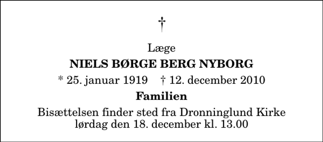 <p>Læge<br />Niels Børge Berg Nyborg<br />* 25. januar 1919 ✝ 12. december 2010<br />Familien<br />Bisættelsen finder sted fra Dronninglund Kirke lørdag den 18. december kl. 13.00</p>