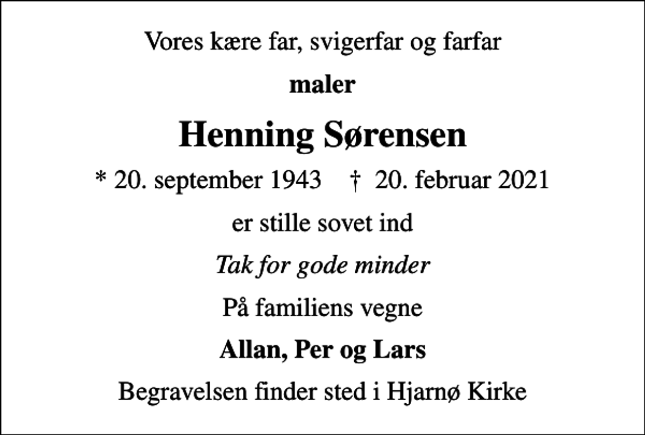 <p>Vores kære far, svigerfar og farfar<br />maler<br />Henning Sørensen<br />* 20. september 1943 ✝ 20. februar 2021<br />er stille sovet ind<br />Tak for gode minder<br />På familiens vegne<br />Allan, Per og Lars<br />Begravelsen finder sted i Hjarnø Kirke</p>