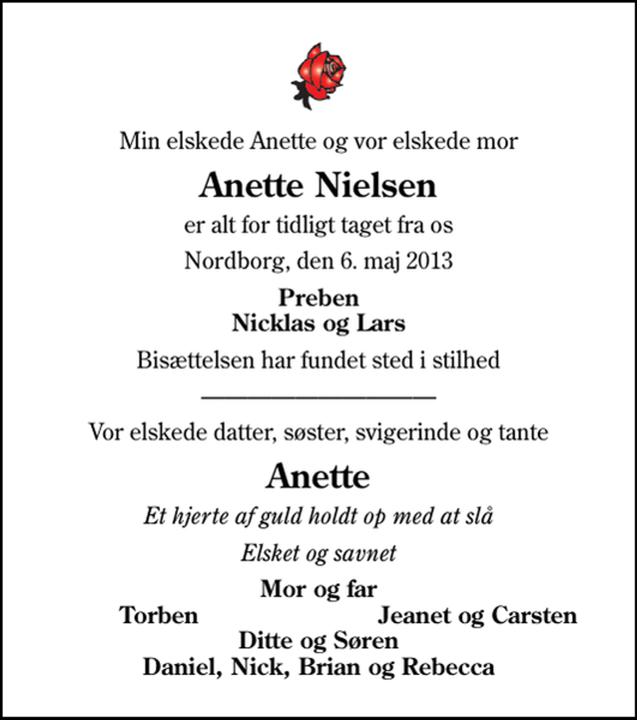 <p>Min elskede Anette og vor elskede mor<br />Anette Nielsen<br />er alt for tidligt taget fra os<br />Nordborg, den 6. maj 2013<br />Preben Nicklas og Lars<br />Bisættelsen har fundet sted i stilhed<br />Vor elskede datter, søster, svigerinde og tante<br />Anette<br />Et hjerte af guld holdt op med at slå<br />Elsket og savnet<br />Mor og far<br />Torben<br />Jeanet og Carsten<br />Ditte og Søren Daniel, Nick, Brian og Rebecca</p>