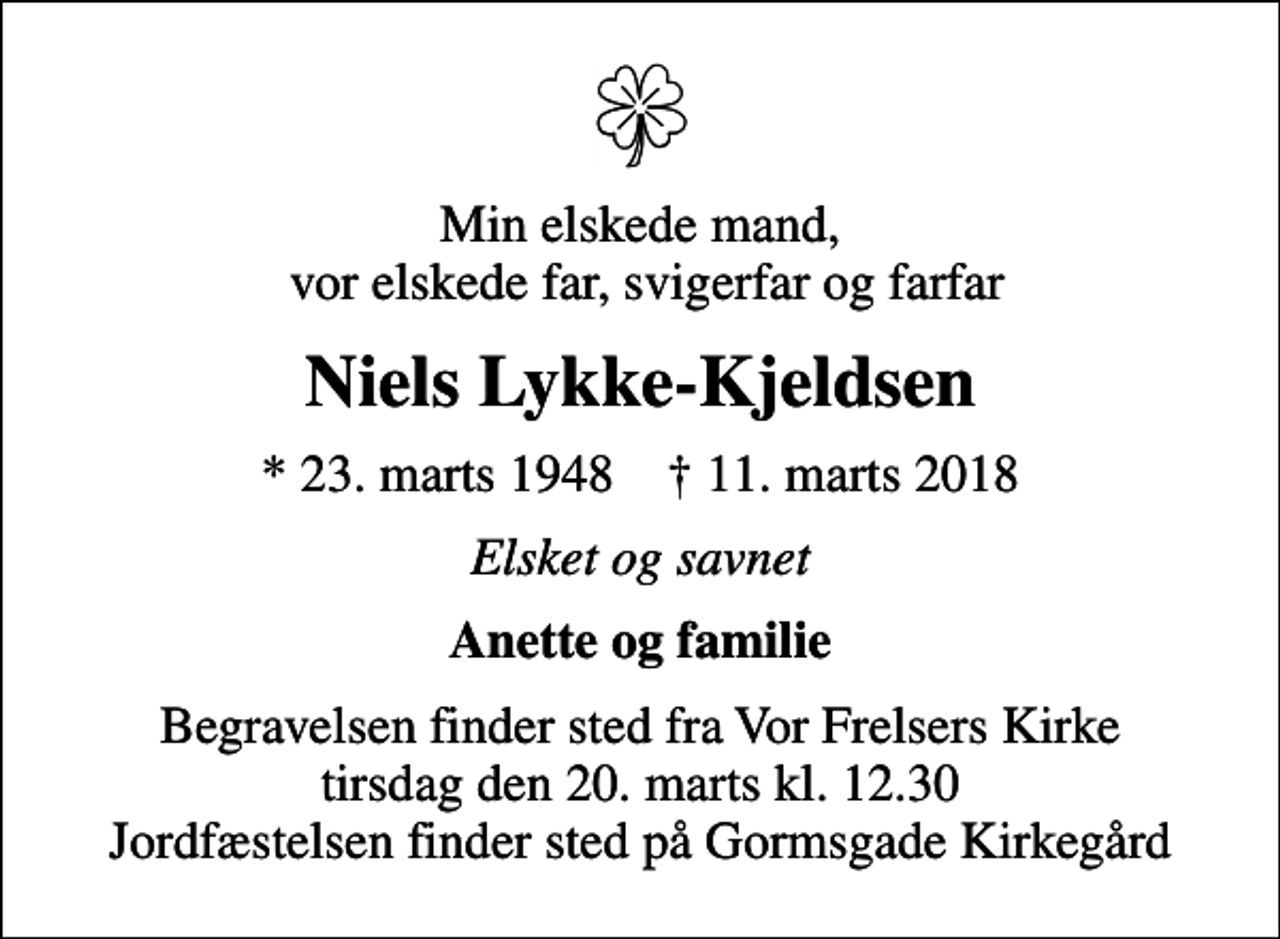 <p>Min elskede mand, vor elskede far, svigerfar og farfar<br />Niels Lykke-Kjeldsen<br />* 23. marts 1948 ✝ 11. marts 2018<br />Elsket og savnet<br />Anette og familie<br />Begravelsen finder sted fra Vor Frelsers Kirke tirsdag den 20. marts kl. 12.30 Jordfæstelsen finder sted på Gormsgade Kirkegård</p>