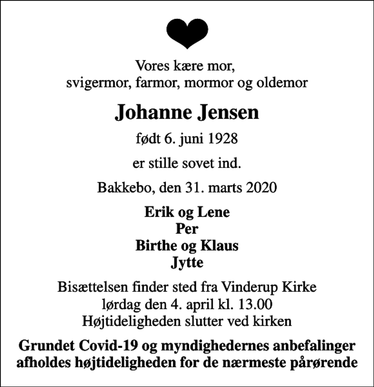 <p>Vores kære mor, svigermor, farmor, mormor og oldemor<br />Johanne Jensen<br />født 6. juni 1928<br />er stille sovet ind.<br />Bakkebo, den 31. marts 2020<br />Erik og Lene Per Birthe og Klaus Jytte<br />Bisættelsen finder sted fra Vinderup Kirke lørdag den 4. april kl. 13.00 Højtideligheden slutter ved kirken<br />Grundet Covid-19 og myndighedernes anbefalinger afholdes højtideligheden for de nærmeste pårørende</p>