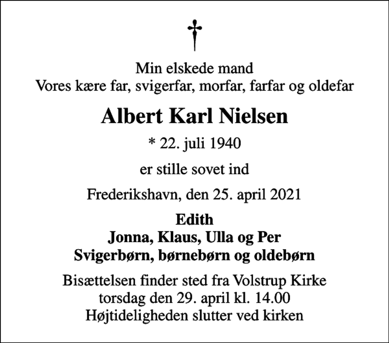 <p>Min elskede mand Vores kære far, svigerfar, morfar, farfar og oldefar<br />Albert Karl Nielsen<br />* 22. juli 1940<br />er stille sovet ind<br />Frederikshavn, den 25. april 2021<br />Edith Jonna, Klaus, Ulla og Per Svigerbørn, børnebørn og oldebørn<br />Bisættelsen finder sted fra Volstrup Kirke torsdag den 29. april kl. 14.00 Højtideligheden slutter ved kirken</p>