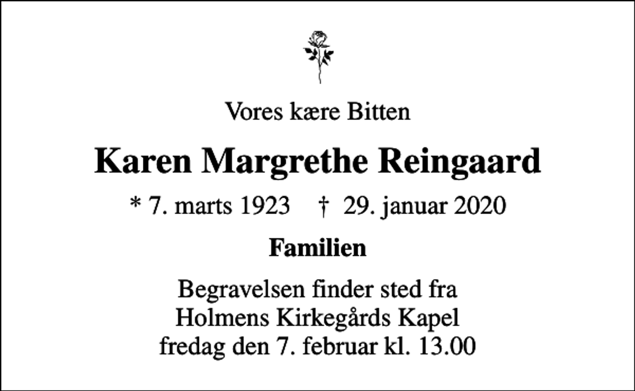 <p>Vores kære Bitten<br />Karen Margrethe Reingaard<br />* 7. marts 1923 ✝ 29. januar 2020<br />Familien<br />Begravelsen finder sted fra Holmens Kirkegårds Kapel fredag den 7. februar kl. 13.00</p>