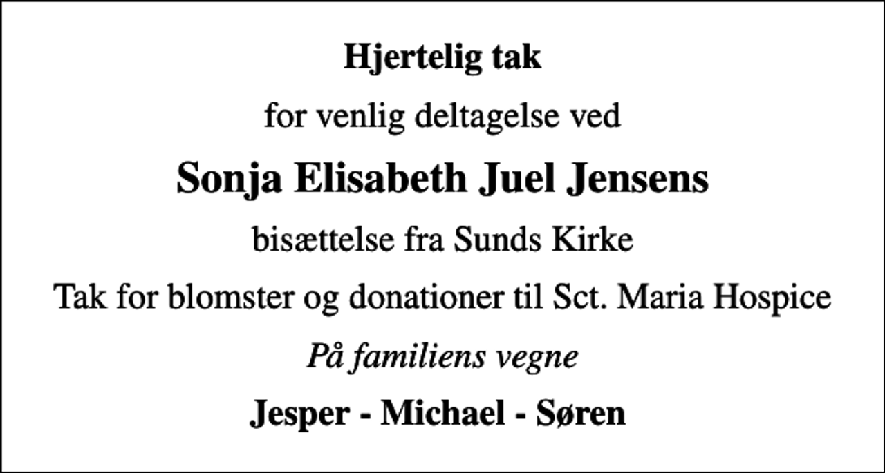 <p>Hjertelig tak<br />for venlig deltagelse ved<br />Sonja Elisabeth Juel Jensens<br />bisættelse fra Sunds Kirke<br />Tak for blomster og donationer til Sct. Maria Hospice<br />På familiens vegne<br />Jesper - Michael - Søren</p>