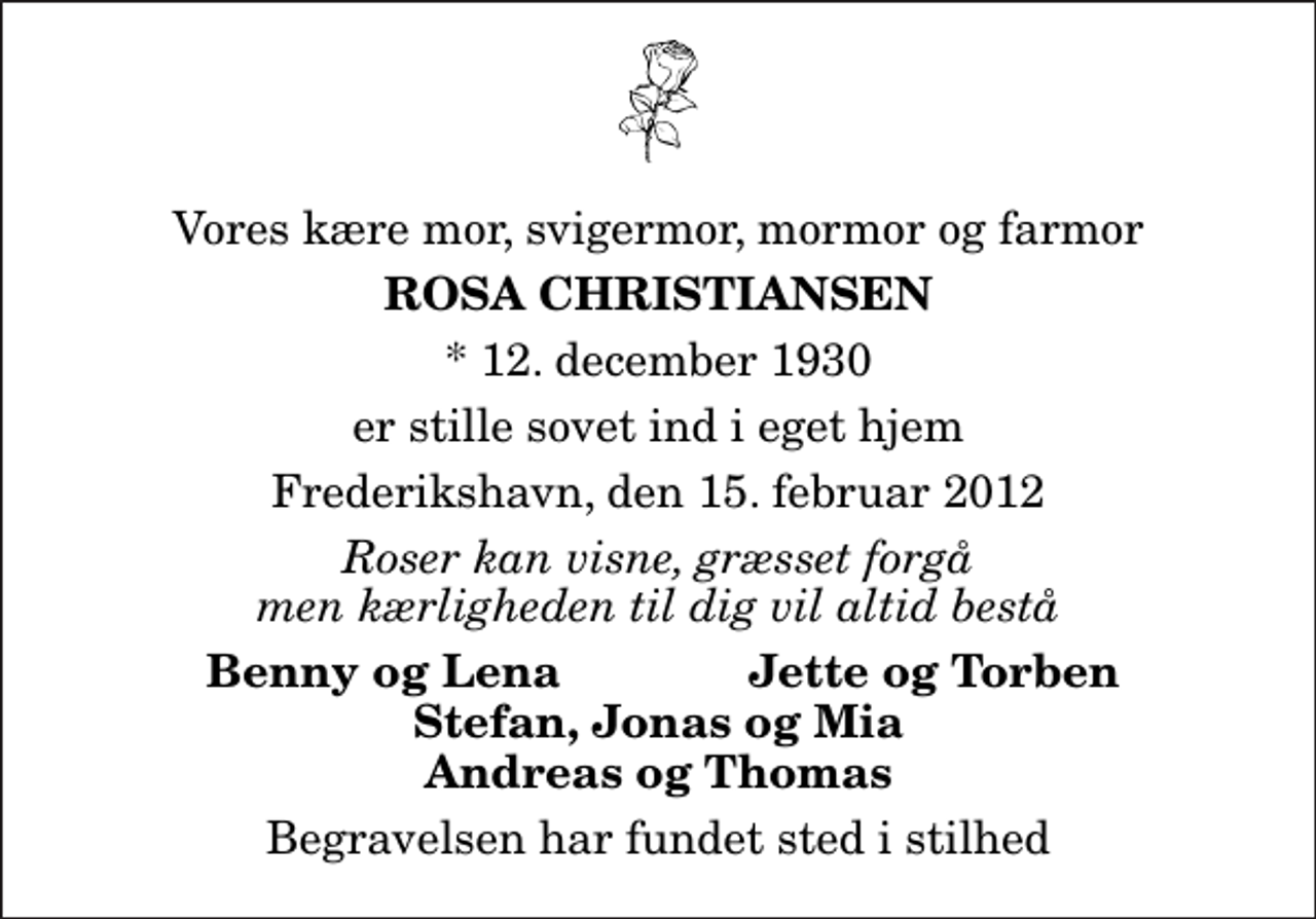 <p>Vores kære mor, svigermor, mormor og farmor<br />Rosa Christiansen<br />* 12. december 1930<br />er stille sovet ind i eget hjem<br />Frederikshavn, den 15. februar 2012<br />Roser kan visne, græsset forgå men kærligheden til dig vil altid bestå<br />Benny og Lena<br />Jette og Torben<br />Begravelsen har fundet sted i stilhed</p>
