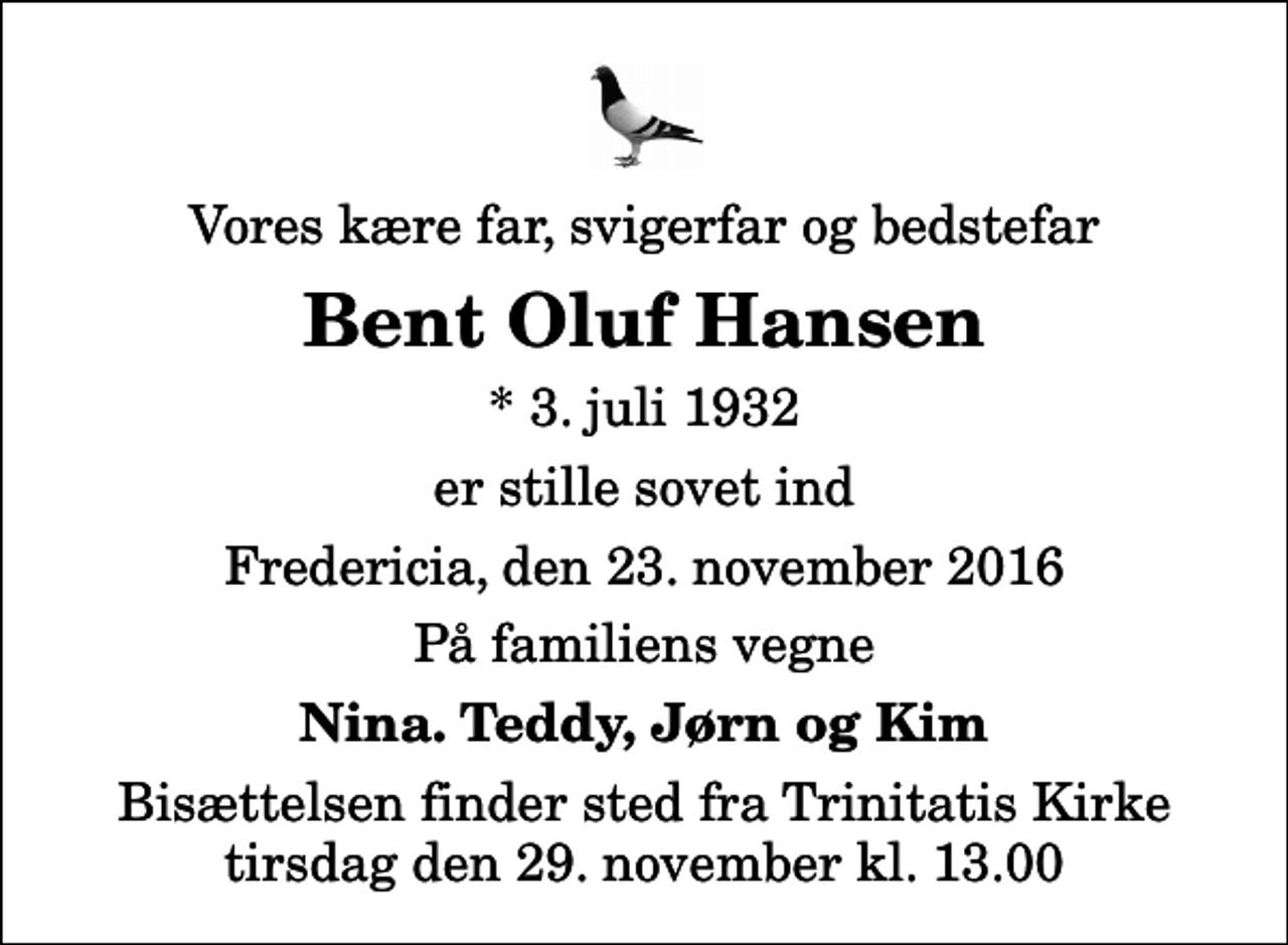 <p>Vores kære far, svigerfar og bedstefar<br />Bent Oluf Hansen<br />* 3. juli 1932<br />er stille sovet ind<br />Fredericia, den 23. november 2016<br />På familiens vegne<br />Nina. Teddy, Jørn og Kim<br />Bisættelsen finder sted fra Trinitatis Kirke tirsdag den 29. november kl. 13.00</p>
