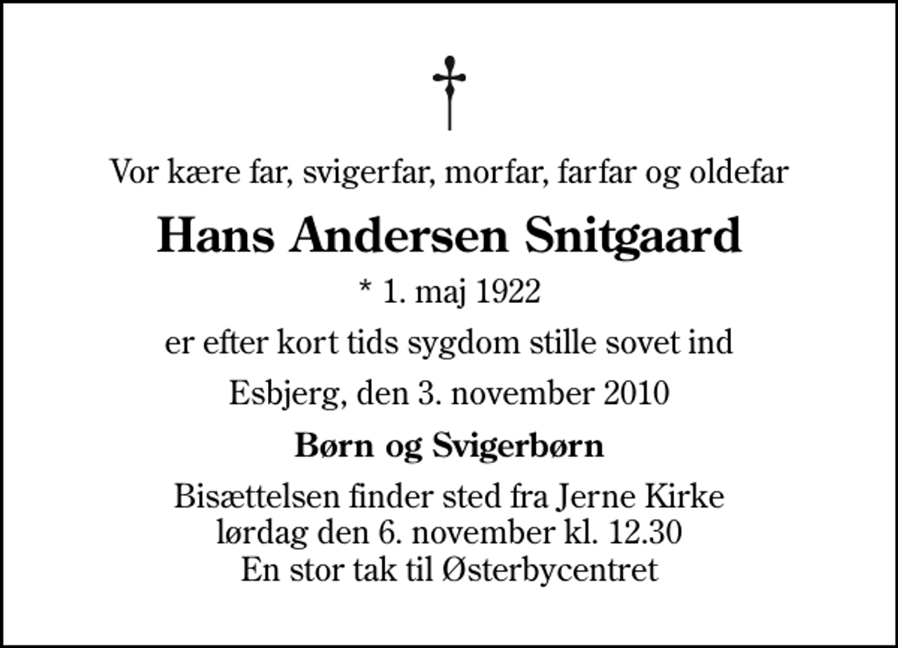 <p>Vor kære far, svigerfar, morfar, farfar og oldefar<br />Hans Andersen Snitgaard<br />* 1. maj 1922<br />er efter kort tids sygdom stille sovet ind<br />Esbjerg, den 3. november 2010<br />Børn og Svigerbørn<br />Bisættelsen finder sted fra Jerne Kirke lørdag den 6. november kl. 12.30 En stor tak til Østerbycentret</p>