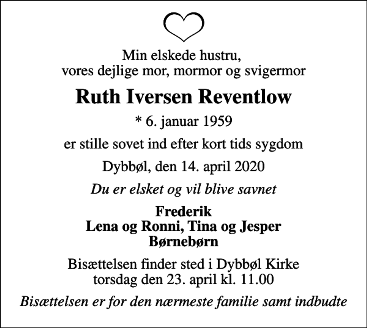 <p>Min elskede hustru, vores dejlige mor, mormor og svigermor<br />Ruth Iversen Reventlow<br />* 6. januar 1959<br />er stille sovet ind efter kort tids sygdom<br />Dybbøl, den 14. april 2020<br />Du er elsket og vil blive savnet<br />Frederik Lena og Ronni, Tina og Jesper Børnebørn<br />Bisættelsen finder sted i Dybbøl Kirke torsdag den 23. april kl. 11.00<br />Bisættelsen er for den nærmeste familie samt indbudte</p>