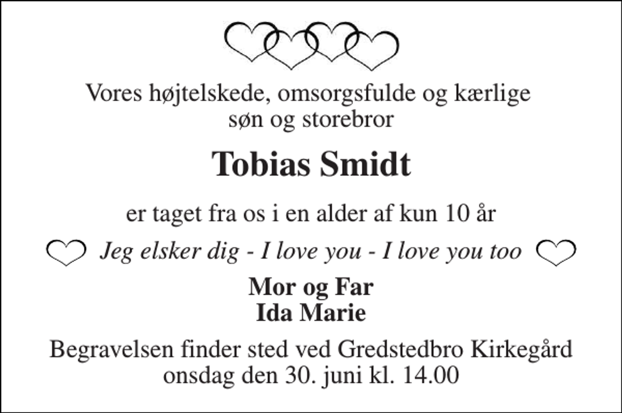 <p>Vores højtelskede, omsorgsfulde og kærlige søn og storebror<br />Tobias Smidt<br />er taget fra os i en alder af kun 10 år<br />Jeg elsker dig - I love you - I love you too<br />Mor og Far Ida Marie<br />Begravelsen finder sted ved Gredstedbro Kirkegård onsdag den 30. juni kl. 14.00</p>
