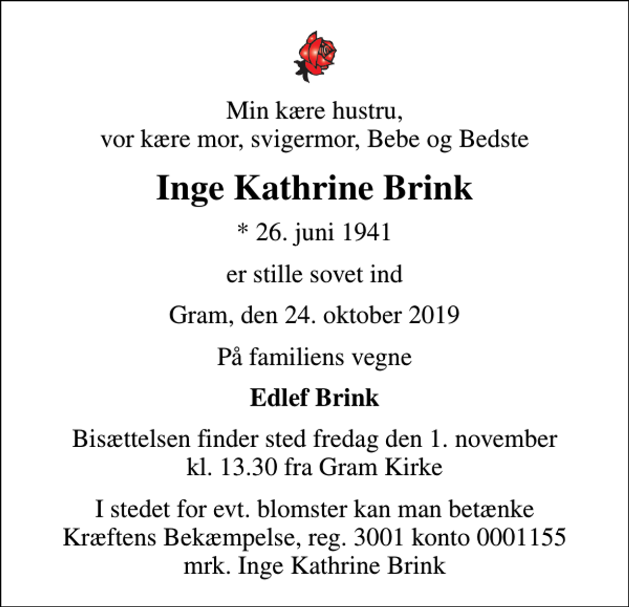 <p>Min kære hustru, vor kære mor, svigermor, Bebe og Bedste<br />Inge Kathrine Brink<br />* 26. juni 1941<br />er stille sovet ind<br />Gram, den 24. oktober 2019<br />På familiens vegne<br />Edlef Brink<br />Bisættelsen finder sted fredag den 1. november kl. 13.30 fra Gram Kirke<br />I stedet for evt. blomster kan man betænke<br />Kræftens Bekæmpelse reg.3001konto0001155mrk. Inge Kathrine<br />Brink</p>