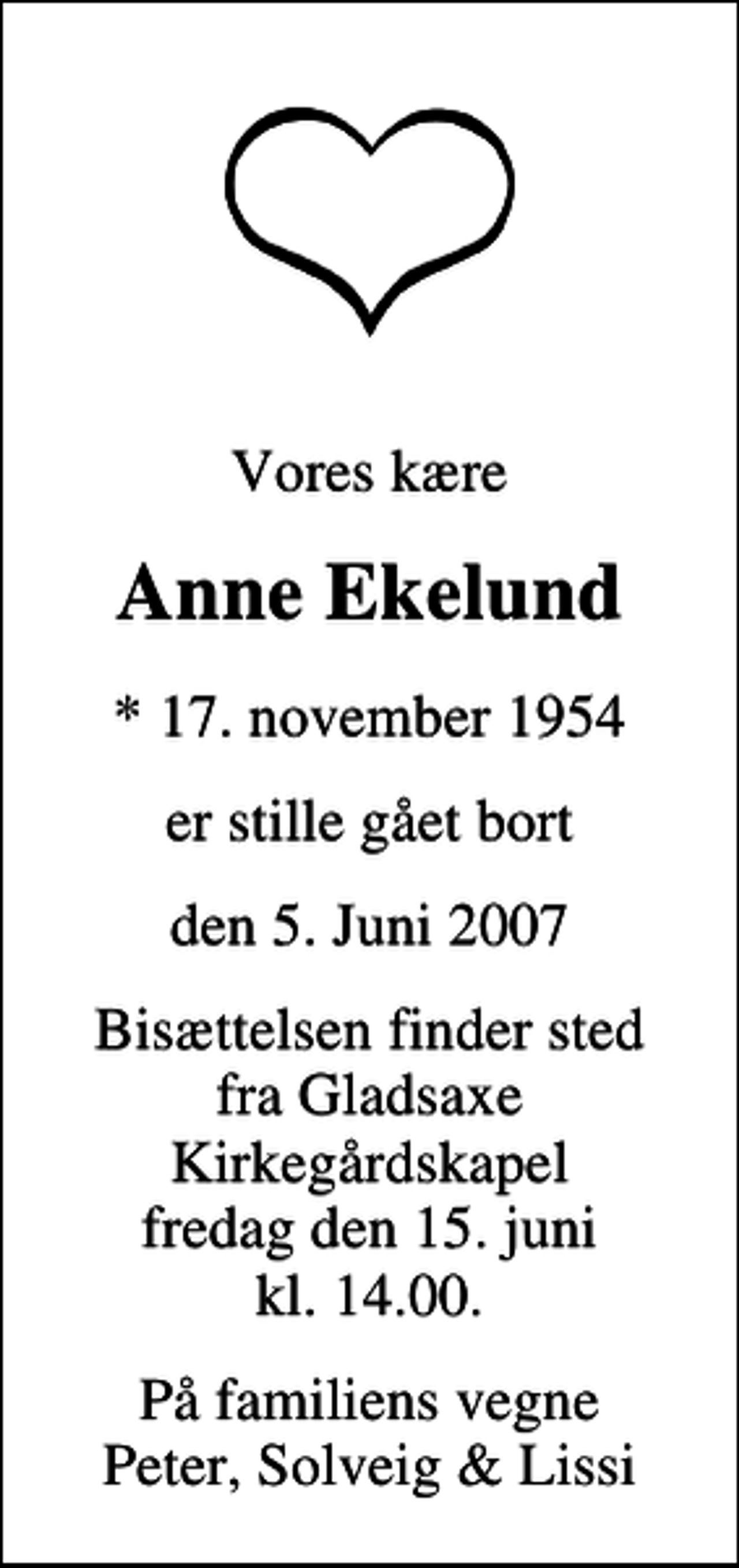<p>Vores kære<br />Anne Ekelund<br />* 17. november 1954<br />er stille gået bort<br />den 5. Juni 2007<br />Bisættelsen finder sted fra Gladsaxe Kirkegårdskapel fredag den 15. juni kl. 14.00<br />På familiens vegne Peter, Solveig &amp; Lissi</p>
