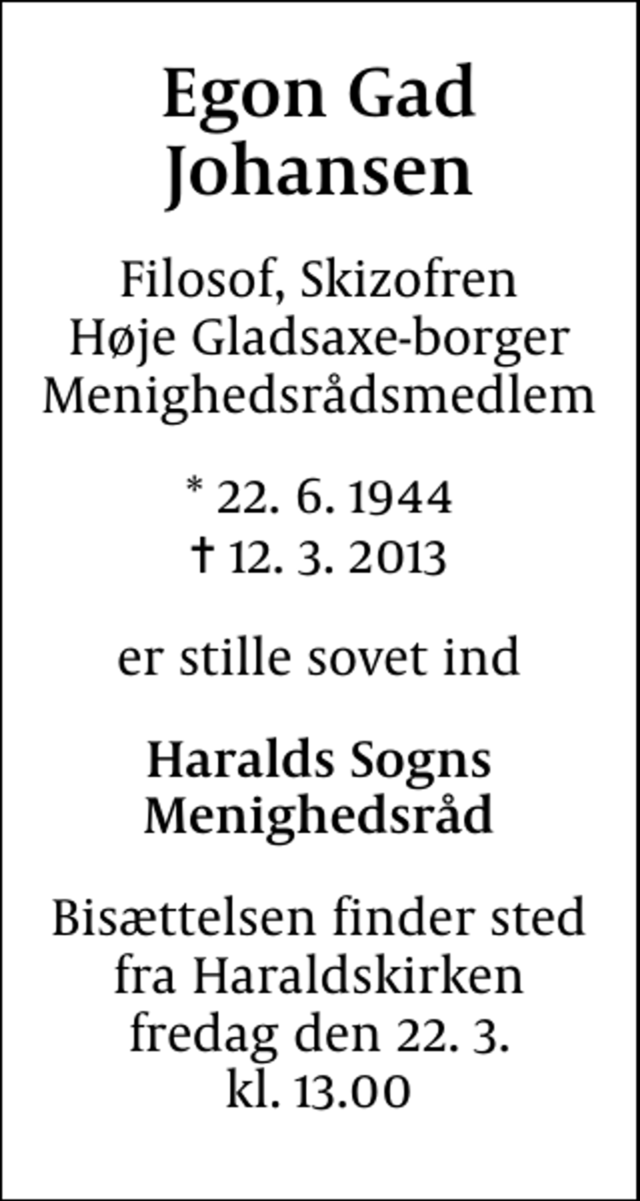 <p>Egon Gad Johansen<br />Filosof, Skizofren Høje Gladsaxe-borger Menighedsrådsmedlem<br />* 22.6.1944<br />✝ 12.3.2013<br />er stille sovet ind<br />Haralds Sogns Menighedsråd<br />Bisættelsen finder sted fra Haraldskirken fredag den 22.3. kl. 13.00</p>