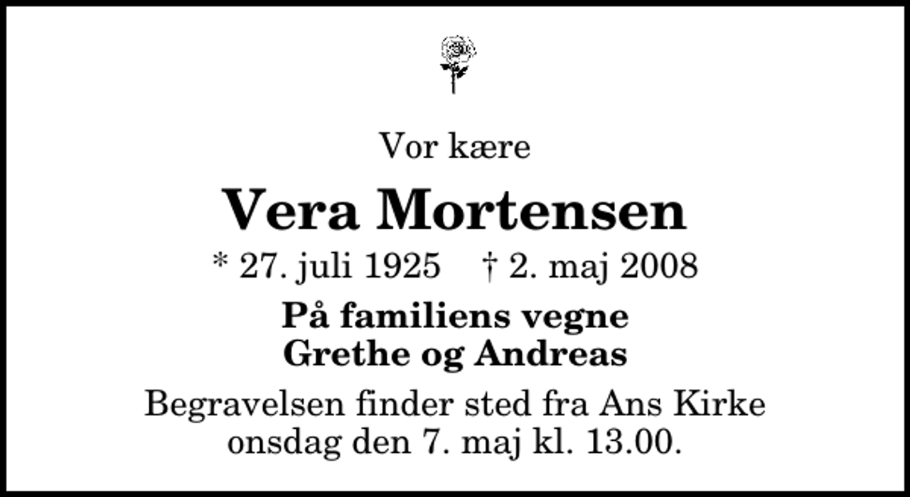 <p>Vor kære<br />Vera Mortensen<br />* 27. juli 1925 ✝ 2. maj 2008<br />På familiens vegne Grethe og Andreas<br />Begravelsen finder sted fra Ans Kirke onsdag den 7. maj kl. 13.00</p>