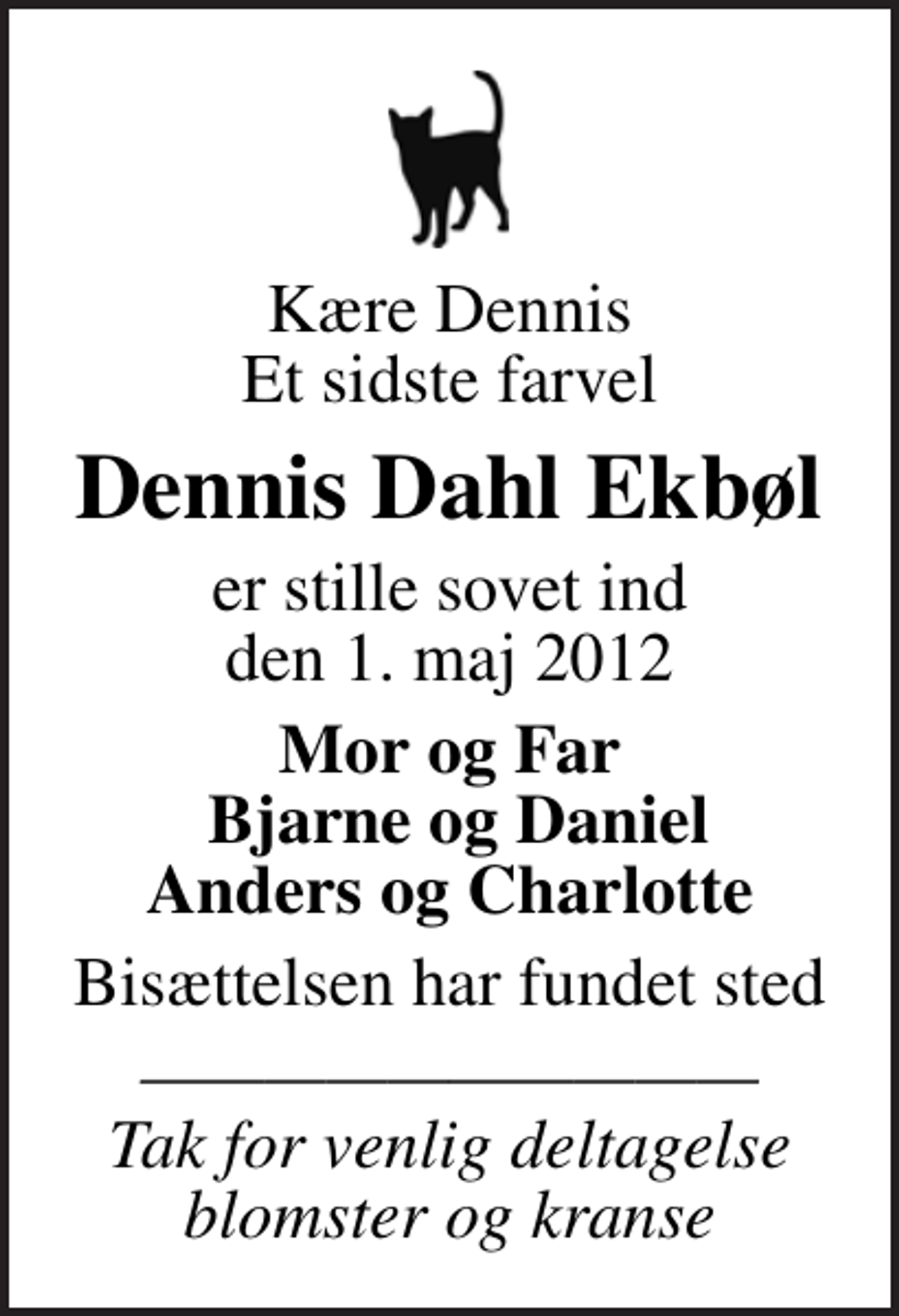 <p>Kære Dennis Et sidste farvel<br />Dennis Dahl Ekbøl<br />er stille sovet ind den 1. maj 2012<br />Mor og Far Bjarne og Daniel Anders og Charlotte<br />Bisættelsen har fundet sted<br />Tak for venlig deltagelse blomster og kranse</p>