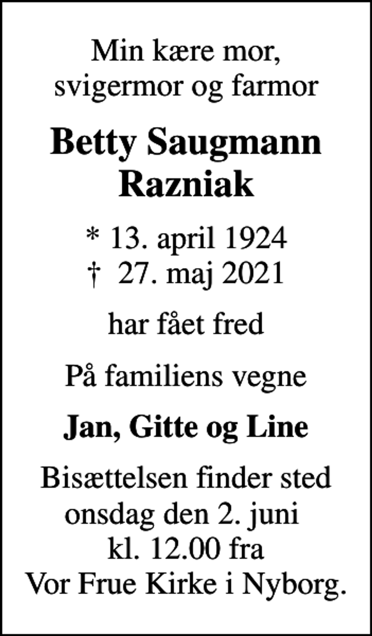 <p>Min kære mor, svigermor og farmor<br />Betty Saugmann Razniak<br />* 13. april 1924<br />✝ 27. maj 2021<br />har fået fred<br />På familiens vegne<br />Jan, Gitte og Line<br />Bisættelsen finder sted onsdag den 2. juni kl. 12.00 fra Vor Frue Kirke i Nyborg.</p>