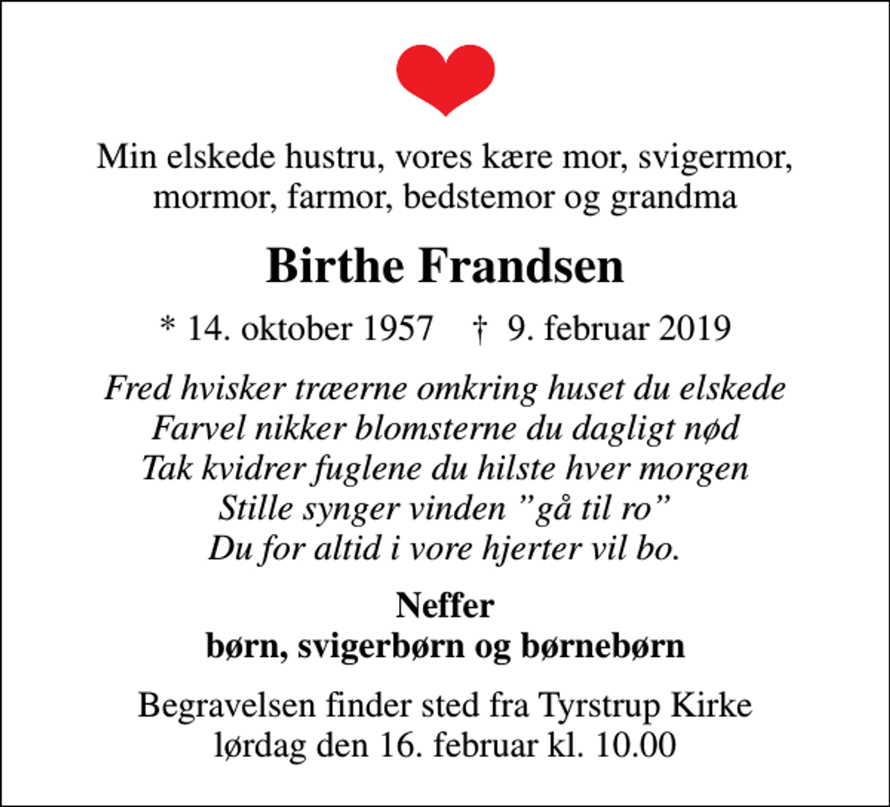 <p>Min elskede hustru, vores kære mor, svigermor, mormor, farmor, bedstemor og grandma<br />Birthe Frandsen<br />* 14. oktober 1957 ✝ 9. februar 2019<br />Fred hvisker træerne omkring huset du elskede Farvel nikker blomsterne du dagligt nød Tak kvidrer fuglene du hilste hver morgen Stille synger vinden gå til ro Du for altid i vore hjerter vil bo.<br />Neffer børn, svigerbørn og børnebørn<br />Begravelsen finder sted fra Tyrstrup Kirke lørdag den 16. februar kl. 10.00</p>