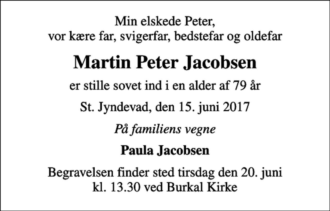 <p>Min elskede Peter, vor kære far, svigerfar, bedstefar og oldefar<br />Martin Peter Jacobsen<br />er stille sovet ind i en alder af 79 år<br />St. Jyndevad, den 15. juni 2017<br />På familiens vegne<br />Paula Jacobsen<br />Begravelsen finder sted tirsdag den 20. juni kl. 13.30 ved Burkal Kirke</p>