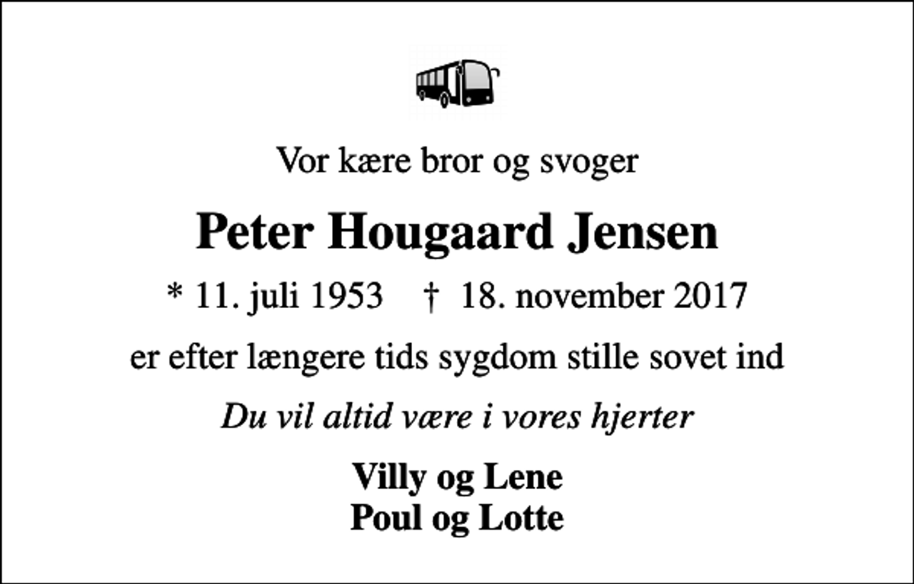 <p>Vor kære bror og svoger<br />Peter Hougaard Jensen<br />* 11. juli 1953 ✝ 18. november 2017<br />er efter længere tids sygdom stille sovet ind<br />Du vil altid være i vores hjerter<br />Villy og Lene Poul og Lotte</p>