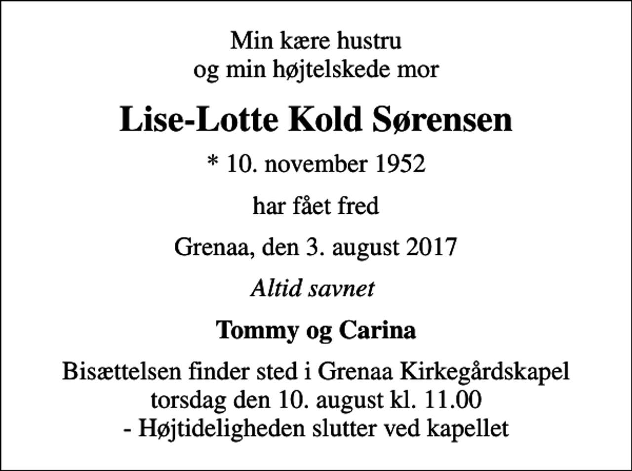 <p>Min kære hustru og min højtelskede mor<br />Lise-Lotte Kold Sørensen<br />* 10. november 1952<br />har fået fred<br />Grenaa, den 3. august 2017<br />Altid savnet<br />Tommy og Carina<br />Bisættelsen finder sted i Grenaa Kirkegårdskapel torsdag den 10. august kl. 11.00 - Højtideligheden slutter ved kapellet</p>