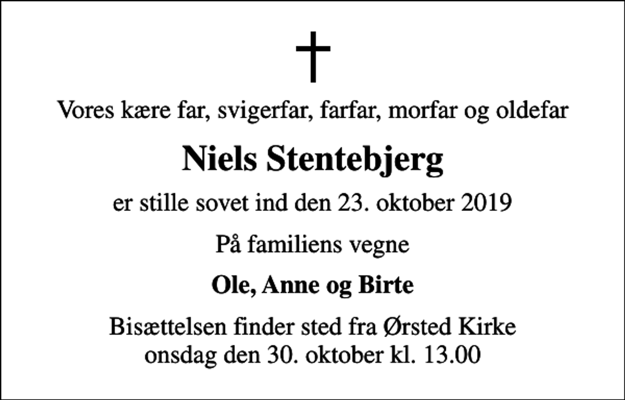 <p>Vores kære far, svigerfar, farfar, morfar og oldefar<br />Niels Stentebjerg<br />er stille sovet ind den 23. oktober 2019<br />På familiens vegne<br />Ole, Anne og Birte<br />Bisættelsen finder sted fra Ørsted Kirke onsdag den 30. oktober kl. 13.00</p>