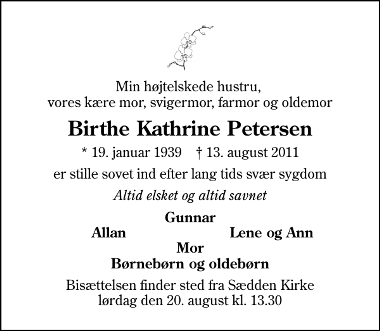 <p>Min højtelskede hustru, vores kære mor, svigermor, farmor og oldemor<br />Birthe Kathrine Petersen<br />* 19. januar 1939 ✝ 13. august 2011<br />er stille sovet ind efter lang tids svær sygdom<br />Altid elsket og altid savnet<br />Gunnar<br />Allan<br />Lene og Ann<br />Bisættelsen finder sted fra Sædden Kirke lørdag den 20. august kl. 13.30</p>