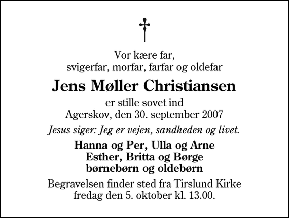 <p>Vor kære far, svigerfar, morfar, farfar og oldefar<br />Jens Møller Christiansen<br />er stille sovet ind Agerskov, den 30. september 2007<br />Jesus siger: Jeg er vejen, sandheden og livet.<br />Hanna og Per, Ulla og Arne Esther, Britta og Børge børnebørn og oldebørn<br />Begravelsen finder sted fra Tirslund Kirke fredag den 5. oktober kl. 13.00</p>