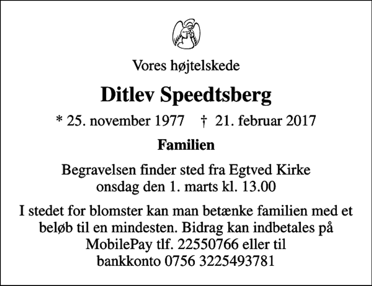 <p>Vores højtelskede<br />Ditlev Speedtsberg<br />* 25. november 1977 ✝ 21. februar 2017<br />Familien<br />Begravelsen finder sted fra Egtved Kirke onsdag den 1. marts kl. 13.00<br />I stedet for blomster kan man betænke familien med et beløb til en mindesten. Bidrag kan indbetales på MobilePay tlf. 22550766 eller til bankkonto 0756 3225493781</p>