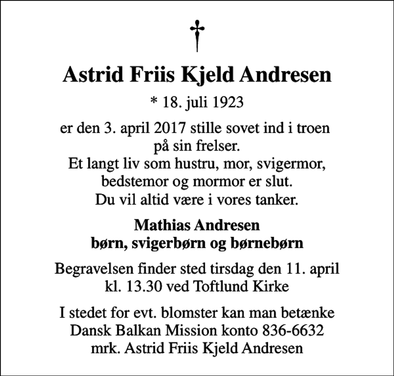 <p>Astrid Friis Kjeld Andresen<br />* 18. juli 1923<br />er den 3. april 2017 stille sovet ind i troen på sin frelser. Et langt liv som hustru, mor, svigermor, bedstemor og mormor er slut. Du vil altid være i vores tanker.<br />Mathias Andresen børn, svigerbørn og børnebørn<br />Begravelsen finder sted tirsdag den 11. april kl. 13.30 ved Toftlund Kirke<br />I stedet for evt. blomster kan man betænke Dansk Balkan Mission konto 836-6632 mrk. Astrid Friis Kjeld Andresen</p>