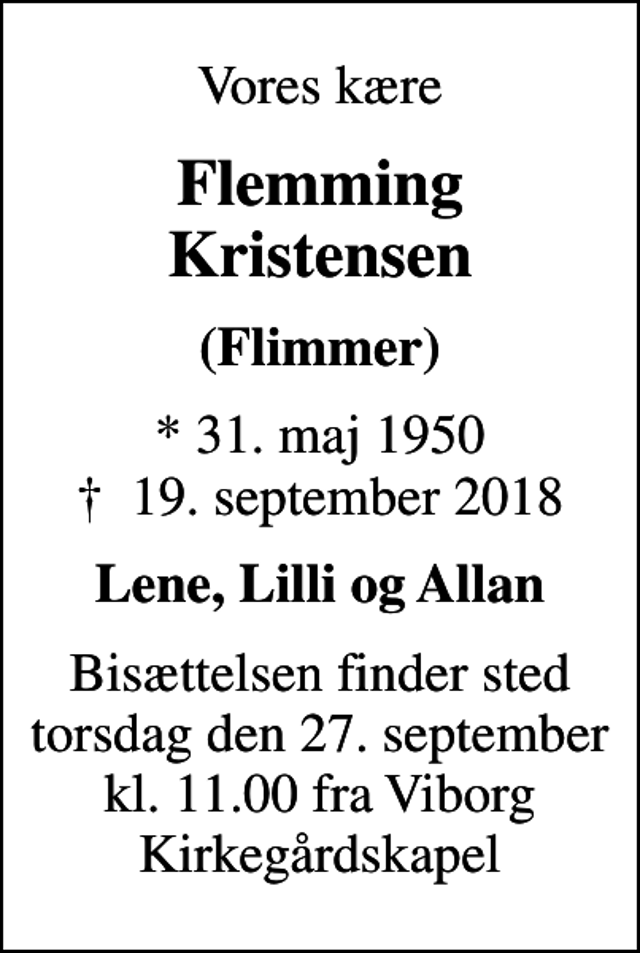 <p>Vores kære<br />Flemming Kristensen<br />(Flimmer)<br />* 31. maj 1950<br />✝ 19. september 2018<br />Lene, Lilli og Allan<br />Bisættelsen finder sted torsdag den 27. september kl. 11.00 fra Viborg Kirkegårdskapel</p>