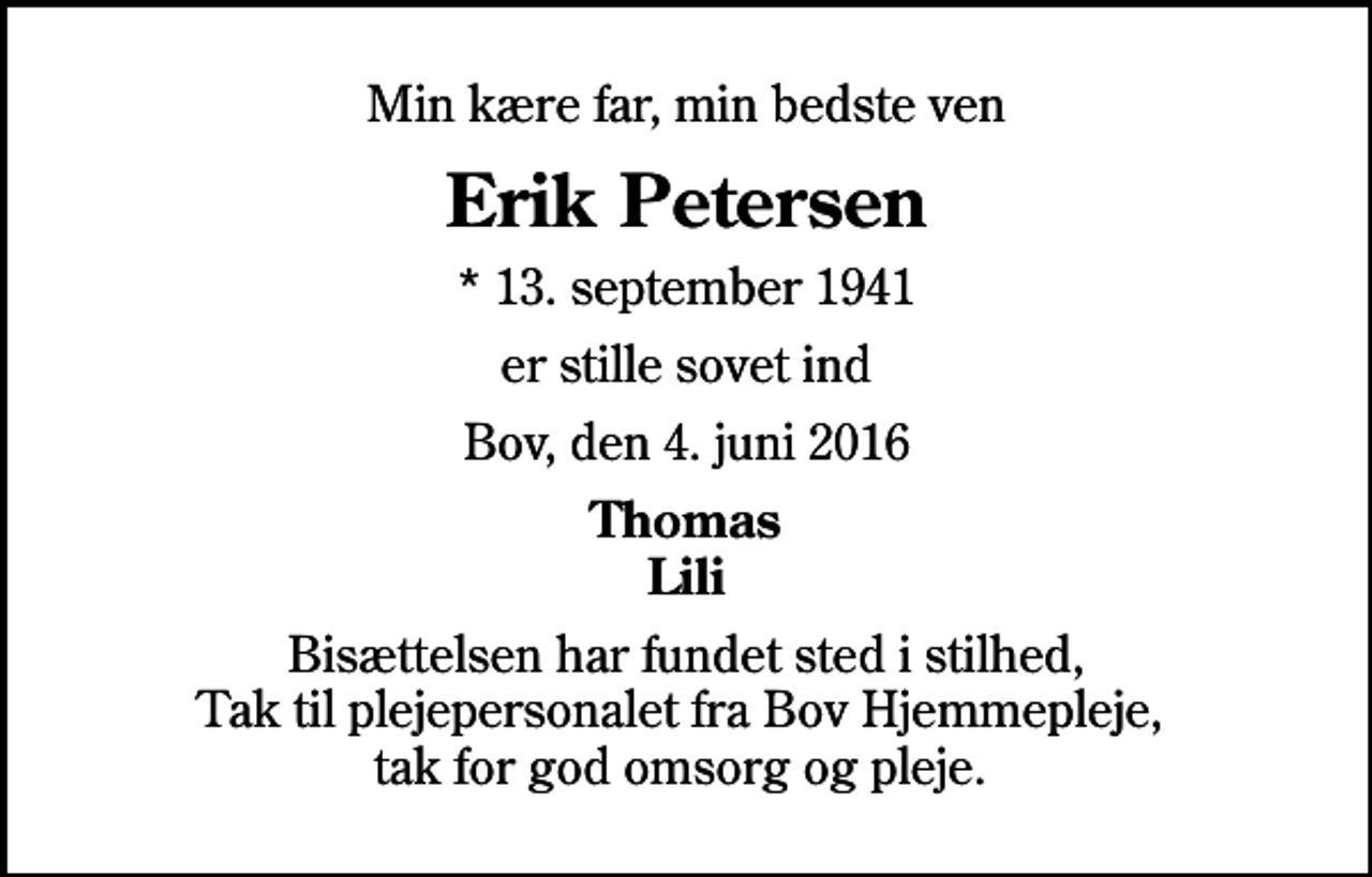 <p>Min kære far, min bedste ven<br />Erik Petersen<br />* 13. september 1941<br />er stille sovet ind<br />Bov, den 4. juni 2016<br />Thomas Lili<br />Bisættelsen har fundet sted i stilhed, Tak til plejepersonalet fra Bov Hjemmepleje, tak for god omsorg og pleje.</p>