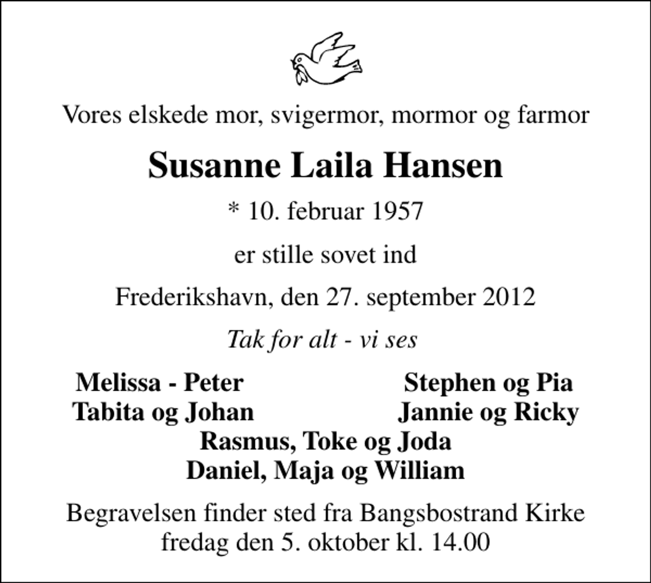 <p>Vores elskede mor, svigermor, mormor og farmor<br />Susanne Laila Hansen<br />* 10. februar 1957<br />er stille sovet ind<br />Frederikshavn, den 27. september 2012<br />Tak for alt - vi ses<br />Melissa - Peter<br />Stephen og Pia<br />Tabita og Johan<br />Jannie og Ricky<br />Begravelsen finder sted fra Bangsbostrand Kirke fredag den 5. oktober kl. 14.00</p>
