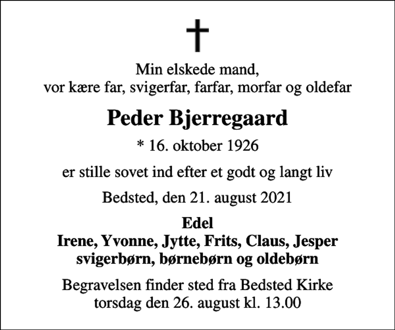<p>Min elskede mand, vor kære far, svigerfar, farfar, morfar og oldefar<br />Peder Bjerregaard<br />* 16. oktober 1926<br />er stille sovet ind efter et godt og langt liv<br />Bedsted, den 21. august 2021<br />Edel Irene, Yvonne, Jytte, Frits, Claus, Jesper svigerbørn, børnebørn og oldebørn<br />Begravelsen finder sted fra Bedsted Kirke torsdag den 26. august kl. 13.00</p>