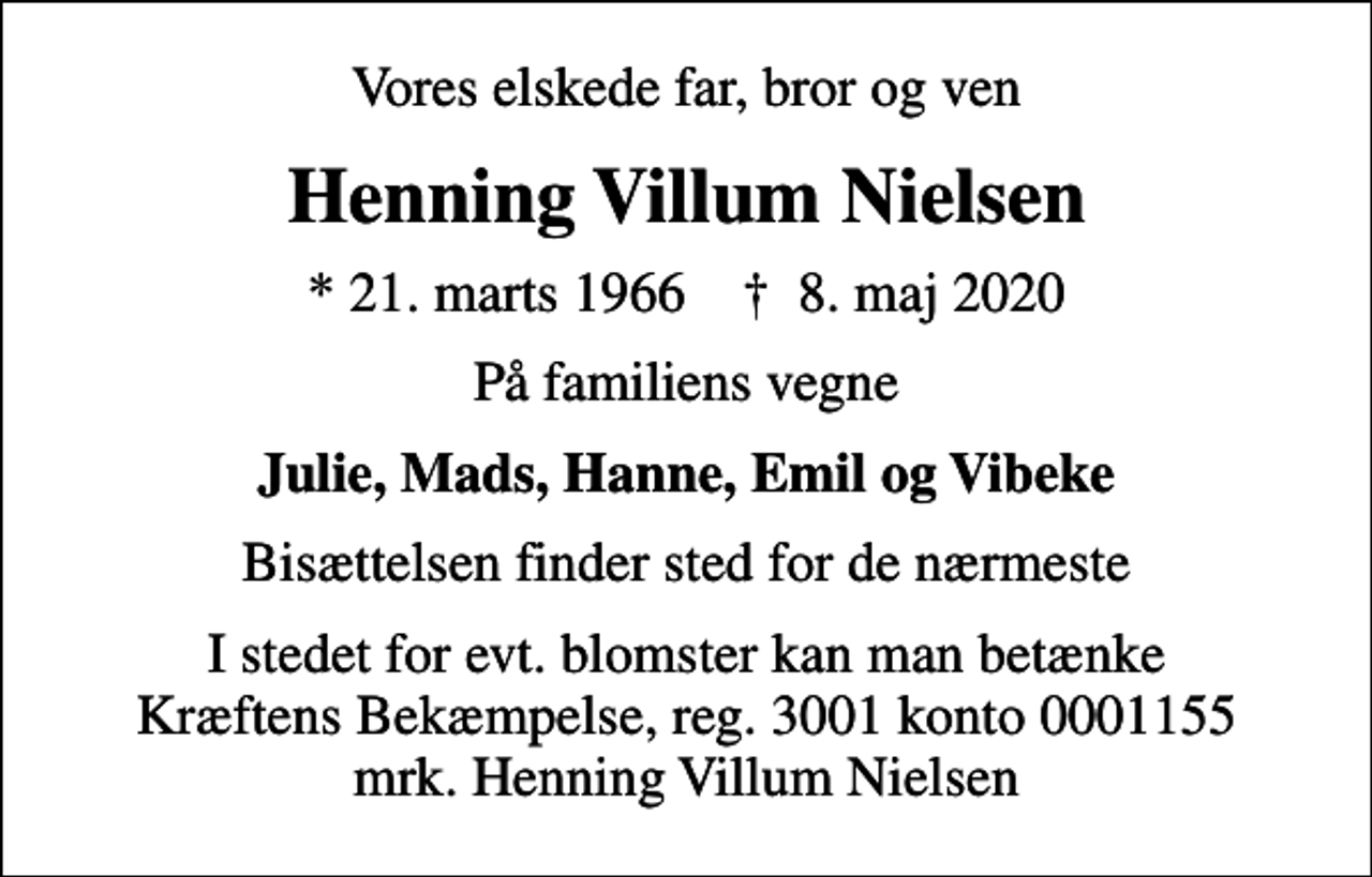 <p>Vores elskede far, bror og ven<br />Henning Villum Nielsen<br />* 21. marts 1966 ✝ 8. maj 2020<br />På familiens vegne<br />Julie, Mads, Hanne, Emil og Vibeke<br />Bisættelsen finder sted for de nærmeste<br />I stedet for evt. blomster kan man betænke<br />Kræftens Bekæmpelse reg.3001konto0001155mrk. Henning<br />Villum Nielsen</p>