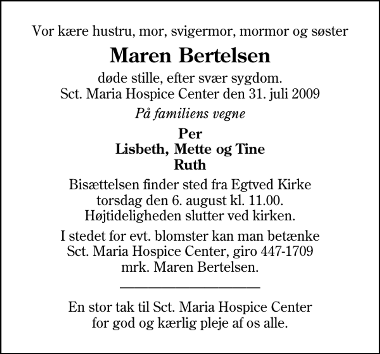 <p>Vor kære hustru, mor, svigermor, mormor og søster<br />Maren Bertelsen<br />døde stille, efter svær sygdom. Sct. Maria Hospice Center den 31. juli 2009<br />På familiens vegne<br />Per Lisbeth, Mette og Tine Ruth<br />Bisættelsen finder sted fra Egtved Kirke torsdag den 6. august kl. 11.00 Højtideligheden slutter ved kirken.<br />I stedet for evt. blomster kan man betænke<br />Sct. Maria Hospice Center reg.7030,kontonr.1310622mrk. Maren<br />Bertelsen<br />En stor tak til Sct. Maria Hospice Center for god og kærlig pleje af os alle.</p>