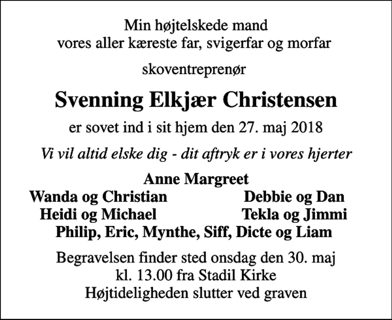<p>Min højtelskede mand vores aller kæreste far, svigerfar og morfar<br />skoventreprenør<br />Svenning Elkjær Christensen<br />er sovet ind i sit hjem den 27. maj 2018<br />Vi vil altid elske dig - dit aftryk er i vores hjerter<br />Anne Margreet<br />Wanda og Christian<br />Debbie og Dan<br />Heidi og Michael<br />Tekla og Jimmi<br />Begravelsen finder sted onsdag den 30. maj kl. 13.00 fra Stadil Kirke Højtideligheden slutter ved graven</p>