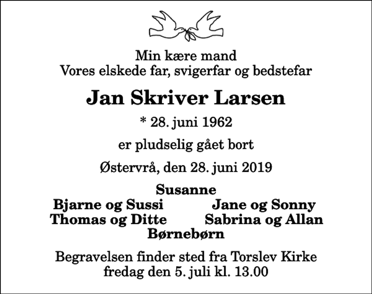 <p>Min kære mand Vores elskede far, svigerfar og bedstefar<br />Jan Skriver Larsen<br />* 28. juni 1962<br />er pludselig gået bort<br />Østervrå, den 28. juni 2019<br />Susanne<br />Bjarne og Sussi<br />Jane og Sonny<br />Thomas og Ditte<br />Sabrina og Allan<br />Begravelsen finder sted fra Torslev Kirke fredag den 5. juli kl. 13.00</p>