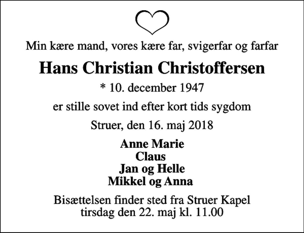 <p>Min kære mand, vores kære far, svigerfar og farfar<br />Hans Christian Christoffersen<br />* 10. december 1947<br />er stille sovet ind efter kort tids sygdom<br />Struer, den 16. maj 2018<br />Anne Marie Claus Jan og Helle Mikkel og Anna<br />Bisættelsen finder sted fra Struer Kapel tirsdag den 22. maj kl. 11.00</p>