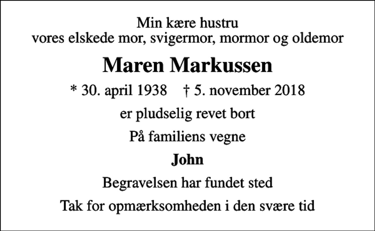 <p>Min kære hustru vores elskede mor, svigermor, mormor og oldemor<br />Maren Markussen<br />* 30. april 1938 ✝ 5. november 2018<br />er pludselig revet bort<br />På familiens vegne<br />John<br />Begravelsen har fundet sted<br />Tak for opmærksomheden i den svære tid</p>